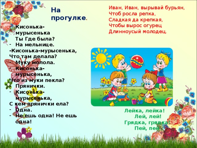 Иван, Иван, вырывай бурьян, Чтоб росла репка, Сладкая да крепкая, Чтобы вырос огурец Длинноусый молодец. На прогулке . Кисонька-мурысенька  Ты Где была? На мельнице. -Кисонька-мурысенька, Что там делала? Муку молола. Кисонька-мурысенька, Что из муки пекла? Прянички. Кисонька-мурысенька, С кем прянички ела? Одна. Не ешь одна! Не ешь одна! Лейка, лейка!  Лей, лей! Грядка, грядка!  Пей, пей ! 