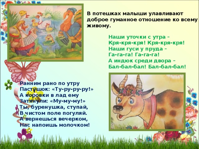 В потешках малыши улавливают доброе гуманное отношение ко всему живому. Наши уточки с утра – Кря-кря-кря! Кря-кря-кря! Наши гуси у пруда – Га-га-га! Га-га-га! А индюк среди двора – Бал-бал-бал! Бал-бал-бал! Ранним рано по утру Пастушок: «Ту-ру-ру-ру!» А коровки в лад ему Затянули: «Му-му-му!» Ты, буренушка, ступай, В чистом поле погуляй. А вернешься вечерком, Нас напоишь молочком! 