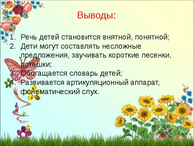 Выводы: Речь детей становится внятной, понятной; Дети могут составлять несложные предложения, заучивать короткие песенки, потешки; Обогащается словарь детей; Развивается артикуляционный аппарат, фонематический слух. 