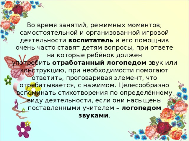 Во время занятий, режимных моментов, самостоятельной и организованной игровой деятельности  воспитатель  и его помощник очень часто ставят детям вопросы, при ответе на которые ребёнок должен употребить  отработанный логопедом  звук или конструкцию, при необходимости помогают ответить, проговаривая элемент, что отрабатывается, с нажимом. Целесообразно вспоминать стихотворения по определённому виду деятельности, если они насыщены поставленными учителем –  логопедом звуками . 