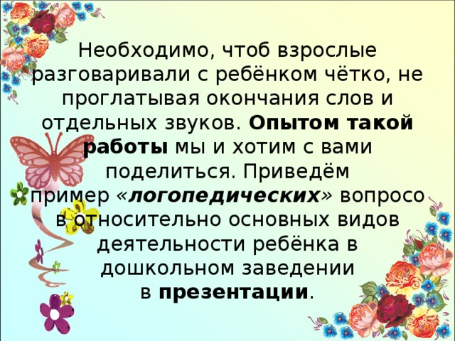 Необходимо, чтоб взрослые разговаривали с ребёнком чётко, не проглатывая окончания слов и отдельных звуков.  Опытом такой работы  мы и хотим с вами поделиться. Приведём пример  « логопедических »  вопросов относительно основных видов деятельности ребёнка в дошкольном заведении в  презентации . 