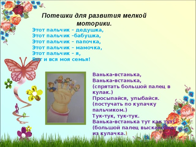 Потешки для развития мелкой моторики. Этот пальчик – дедушка, Этот пальчик –бабушка, Этот пальчик – папочка, Этот пальчик – мамочка, Этот пальчик – я, Вот и вся моя семья! Ванька-встанька, Ванька-встанька, (спрятать большой палец в кулак.) Просыпайся, улыбайся. (постучать по кулачку пальчиком.) Тук-тук, тук-тук. Ванька-встанька тут как тут! (большой палец выскакивает из кулачка. ) 