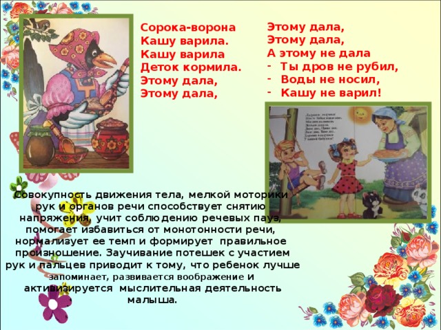 Этому дала, Этому дала, А этому не дала Ты дров не рубил, Воды не носил, Кашу не варил! Сорока-ворона Кашу варила. Кашу варила Деток кормила. Этому дала, Этому дала, Совокупность движения тела, мелкой моторики рук и органов речи способствует снятию напряжения, учит соблюдению речевых пауз, помогает избавиться от монотонности речи, нормализует ее темп и формирует правильное произношение. Заучивание потешек с участием рук и пальцев приводит к тому, что ребенок лучше запоминает, развивается воображение и активизируется мыслительная деятельность малыша. 