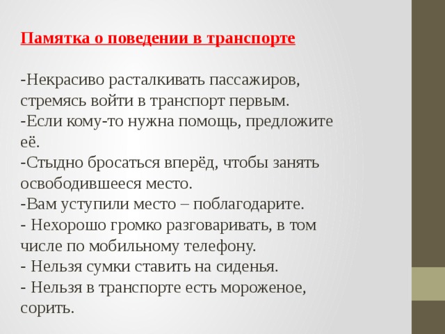 Памятка о поведении в транспорте   - Некрасиво расталкивать пассажиров, стремясь войти в транспорт первым. -Если кому-то нужна помощь, предложите её. -Стыдно бросаться вперёд, чтобы занять освободившееся место. -Вам уступили место – поблагодарите. - Нехорошо громко разговаривать, в том числе по мобильному телефону. - Нельзя сумки ставить на сиденья. - Нельзя в транспорте есть мороженое, сорить.   
