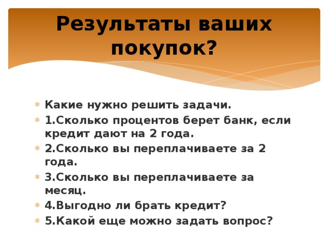 Результаты ваших покупок? Какие нужно решить задачи. 1.Сколько процентов берет банк, если кредит дают на 2 года. 2.Сколько вы переплачиваете за 2 года. 3.Сколько вы переплачиваете за месяц. 4.Выгодно ли брать кредит? 5.Какой еще можно задать вопрос? 