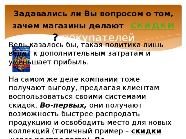 Задавались ли Вы вопросом о том, зачем магазины делают   скидки ? покупателей Ведь казалось бы, такая политика лишь ведет к дополнительным затратам и уменьшает прибыль.  На самом же деле компании тоже получают выгоду, предлагая клиентам воспользоваться своими системами скидок.  Во-первых,  они получают возможность быстрее распродать продукцию и освободить место для новых коллекций (типичный пример –  скидки  через  распродажи ).  Во-вторых, большие  скидки  – это способ заинтересовать и привлечь новых покупателей. 