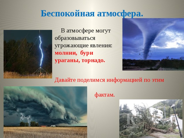 Беспокойная атмосфера.  В атмосфере могут образовываться угрожающие явления: молнии, бури ураганы, торнадо.   Давайте поделимся информацией по этим  фактам. 