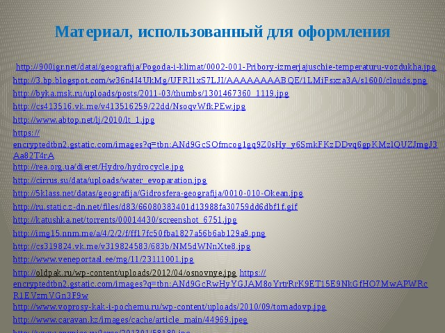 Материал, использованный для оформления  http:// 900igr.net/datai/geografija/Pogoda-i-klimat/0002-001-Pribory-izmerjajuschie-temperaturu-vozdukha.jpg http :// 3.bp.blogspot.com/w36n4I4UkMg/UFRI1xS7LJI/AAAAAAAABQE/1LMiFsxza3A/s1600/clouds.png http :// byka.msk.ru/uploads/posts/2011-03/thumbs/1301467360_1119.jpg http :// cs413516.vk.me/v413516259/22dd/NsoqvWfkPEw.jpg http :// www.abtop.net/lj/2010/lt_1.jpg https :// encryptedtbn2.gstatic.com/images?q=tbn:ANd9GcSOfmcog1gq9Z0sHy_y6SmkFKzDDvq6gpKMzlQUZJmgJ3Aa82T4rA http :// rea.org.ua/dieret/Hydro/hydrocycle.jpg http :// cirrus.su/data/uploads/water_evoparation.jpg http :// 5klass.net/datas/geografija/Gidrosfera-geografija/0010-010-Okean.jpg http :// ru.static.z-dn.net/files/d83/66080383401d13988fa30759dd6dbf1f.gif http:// katushka.net/torrents/00014430/screenshot_6751.jpg http:// img15.nnm.me/a/4/2/2/f/ff17fc50fba1827a56b6ab129a9.png http:// cs319824.vk.me/v319824583/683b/NM5dWNnXte8.jpg http:// www.veneportaal.ee/mg/11/23111001.jpg http:// oldpak.ru/wp-content/uploads/2012/04/osnovnye.jpg  https:// encryptedtbn2.gstatic.com/images?q=tbn:ANd9GcRwHyYGJAM8oYrtrRrK9ET15E9NkGfHO7MwAPWRcR1EVzmVGn3F9w http:// www.voprosy-kak-i-pochemu.ru/wp-content/uploads/2010/09/tornadovp.jpg http:// www.caravan.kz/images/cache/article_main/44969.jpeg http:// www.anypics.ru/large/201301/58189.jpg 