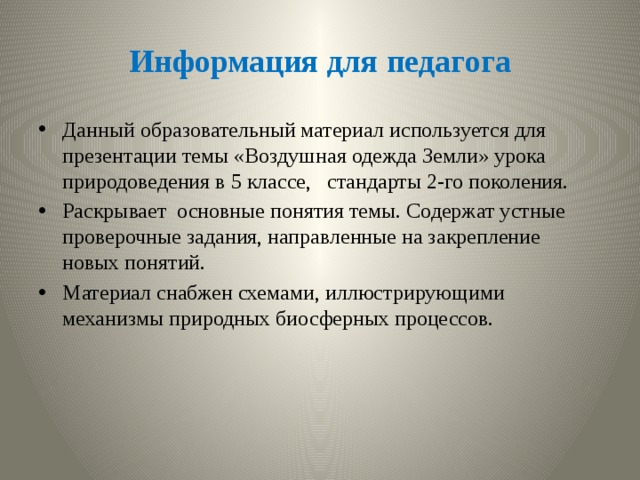 Информация для педагога Данный образовательный материал используется для презентации темы «Воздушная одежда Земли» урока природоведения в 5 классе, стандарты 2-го поколения. Раскрывает основные понятия темы. Содержат устные проверочные задания, направленные на закрепление новых понятий. Материал снабжен схемами, иллюстрирующими механизмы природных биосферных процессов. 
