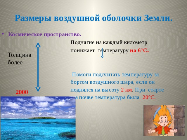 Размеры воздушной оболочки Земли. Космическое пространство.  Поднятие на каждый километр  понижает температуру на 6°С.  Помоги подсчитать температуру за  бортом воздушного шара, если он  поднялся на высоту 2 км . При старте  на почве температура была  20°С. Толщина более 2000 км. 