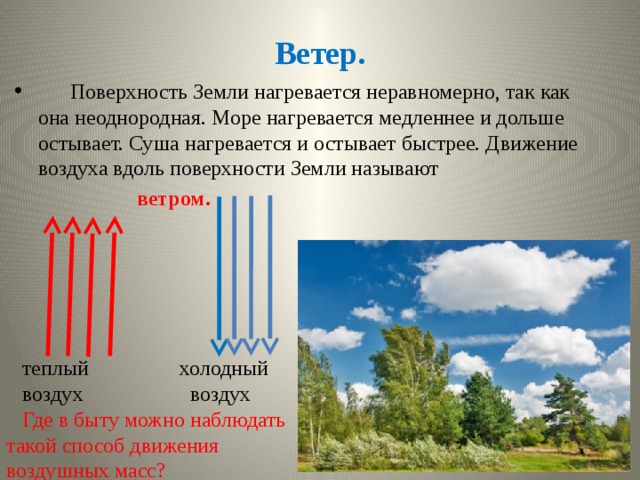 Ветер.  Поверхность Земли нагревается неравномерно, так как она неоднородная. Море нагревается медленнее и дольше остывает. Суша нагревается и остывает быстрее. Движение воздуха вдоль поверхности Земли называют  ветром.  теплый холодный  воздух воздух  Где в быту можно наблюдать такой способ движения воздушных масс? 