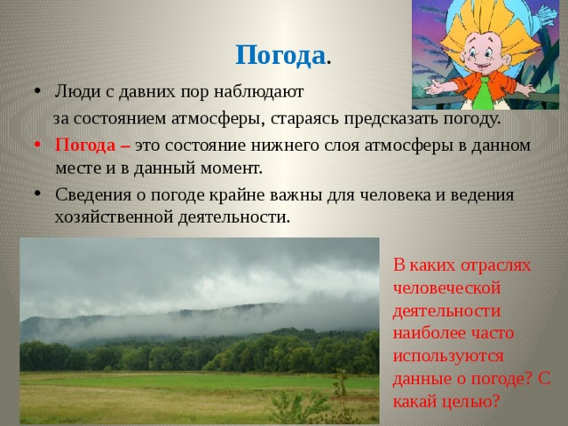 Погода . Люди с давних пор наблюдают  за состоянием атмосферы, стараясь предсказать погоду. Погода – это состояние нижнего слоя атмосферы в данном месте и в данный момент. Сведения о погоде крайне важны для человека и ведения хозяйственной деятельности. В каких отраслях человеческой деятельности наиболее часто используются данные о погоде? С какай целью? 