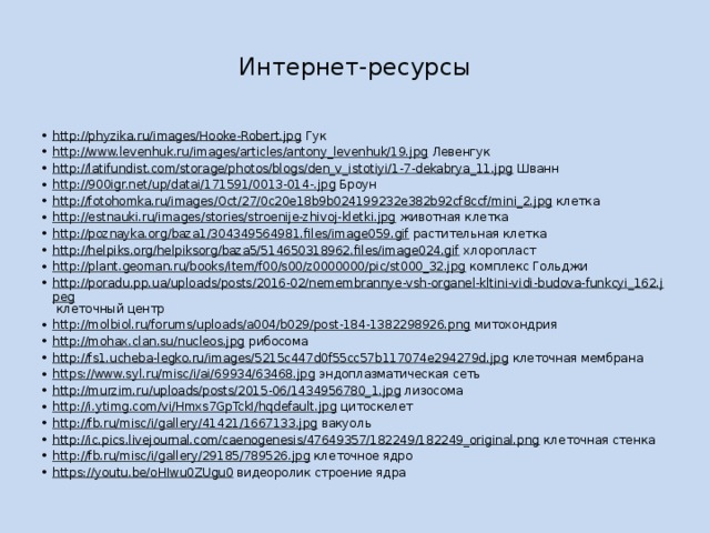 Интернет-ресурсы http://phyzika.ru/images/Hooke-Robert.jpg Гук http://www.levenhuk.ru/images/articles/antony_levenhuk/19.jpg Левенгук http://latifundist.com/storage/photos/blogs/den_v_istotiyi/1-7-dekabrya_11.jpg Шванн http://900igr.net/up/datai/171591/0013-014-.jpg Броун http://fotohomka.ru/images/Oct/27/0c20e18b9b024199232e382b92cf8ccf/mini_2.jpg клетка http://estnauki.ru/images/stories/stroenije-zhivoj-kletki.jpg животная клетка http://poznayka.org/baza1/304349564981.files/image059.gif растительная клетка http://helpiks.org/helpiksorg/baza5/514650318962.files/image024.gif хлоропласт http://plant.geoman.ru/books/item/f00/s00/z0000000/pic/st000_32.jpg комплекс Гольджи http://poradu.pp.ua/uploads/posts/2016-02/nemembrannye-vsh-organel-kltini-vidi-budova-funkcyi_162.jpeg клеточный центр http://molbiol.ru/forums/uploads/a004/b029/post-184-1382298926.png митохондрия http://mohax.clan.su/nucleos.jpg рибосома http://fs1.ucheba-legko.ru/images/5215c447d0f55cc57b117074e294279d.jpg клеточная мембрана https://www.syl.ru/misc/i/ai/69934/63468.jpg эндоплазматическая сеть http://murzim.ru/uploads/posts/2015-06/1434956780_1.jpg лизосома http://i.ytimg.com/vi/Hmxs7GpTckI/hqdefault.jpg цитоскелет http://fb.ru/misc/i/gallery/41421/1667133.jpg вакуоль http://ic.pics.livejournal.com/caenogenesis/47649357/182249/182249_original.png клеточная стенка http://fb.ru/misc/i/gallery/29185/789526.jpg клеточное ядро https://youtu.be/oHIwu0ZUgu0 видеоролик строение ядра 