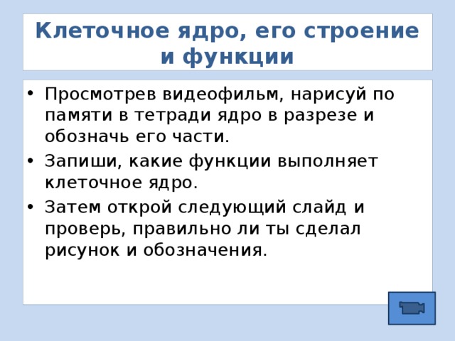 Клеточное ядро, его строение и функции Просмотрев видеофильм, нарисуй по памяти в тетради ядро в разрезе и обозначь его части. Запиши, какие функции выполняет клеточное ядро. Затем открой следующий слайд и проверь, правильно ли ты сделал рисунок и обозначения. 