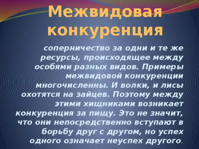 Межвидовая конкуренция соперничество за одни и те же ресурсы, происходящее между особями разных видов. Примеры межвидовой конкуренции многочисленны. И волки, и лисы охотятся на зайцев. Поэтому между этими хищниками возникает конкуренция за пищу. Это не значит, что они непосредственно вступают в борьбу друг с другом, но успех одного означает неуспех другого . 