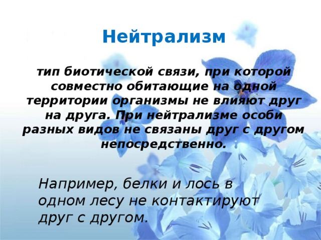 Нейтрализм     тип биотической связи, при которой совместно обитающие на одной территории организмы не влияют друг на друга. При нейтрализме особи разных видов не связаны друг с другом непосредственно. Например, белки и лось в одном лесу не контактируют друг с другом. 