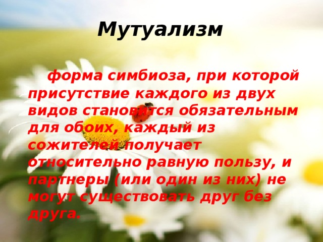 Мутуализм  форма симбиоза, при которой присутствие каждого из двух видов становится обязательным для обоих, каждый из сожителей получает относительно равную пользу, и партнеры (или один из них) не могут существовать друг без друга. 