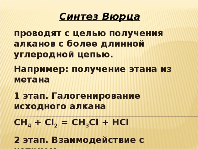 Синтез Вюрца проводят с целью получения алканов с более длинной углеродной цепью. Например: получение этана из метана  1 этап. Галогенирование исходного алкана СН 4 + С l 2 = CH 3 Cl + HCl 2 этап. Взаимодействие с натрием 2CH 3 Cl + 2 Na = C 2 H 6 + 2NaCl 
