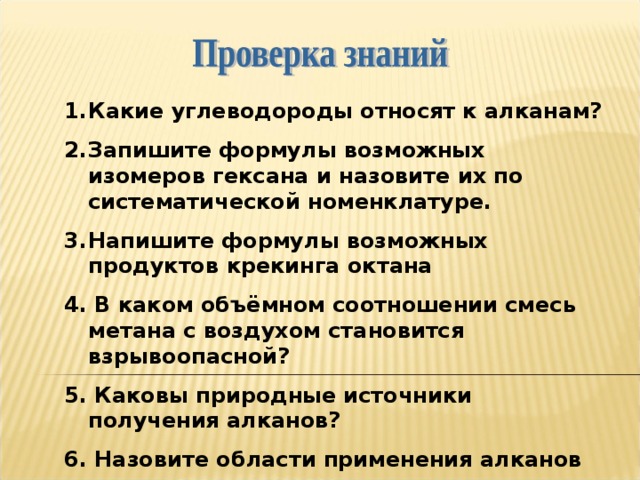 Какие углеводороды относят к алканам? Запишите формулы возможных изомеров гексана и назовите их по систематической номенклатуре. Напишите формулы возможных продуктов крекинга октана 4. В каком объёмном соотношении смесь метана с воздухом становится взрывоопасной? 5. Каковы природные источники получения алканов? 6. Назовите области применения алканов 