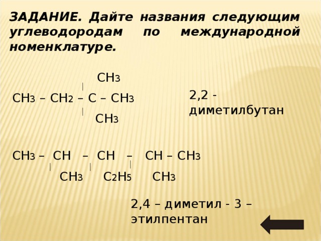 ЗАДАНИЕ. Дайте названия следующим углеводородам по международной номенклатуре.  СН 3 СН 3 – СН 2 – С – СН 3  СН 3 2,2 - диметилбутан СН 3 – СН – СН – СН – СН 3  СН 3 С 2 Н 5 СН 3 2,4 – диметил - 3 – этилпентан 