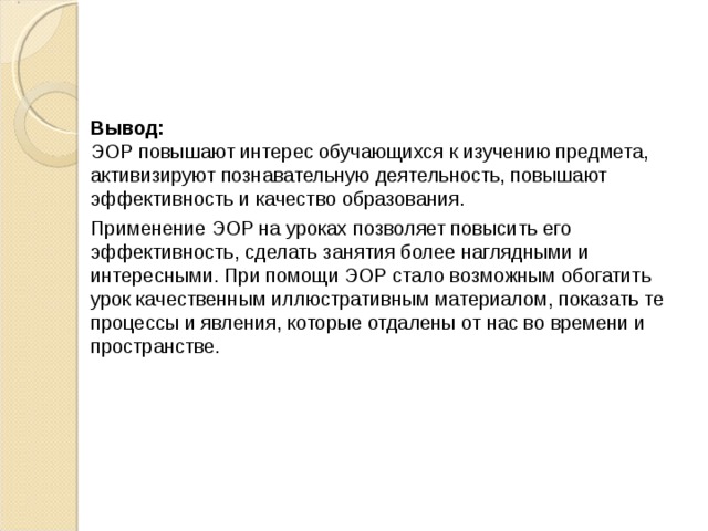 Вывод:  ЭОР повышают интерес обучающихся к изучению предмета, активизируют познавательную деятельность, повышают эффективность и качество образования. Применение ЭОР на уроках позволяет повысить его эффективность, сделать занятия более наглядными и интересными. При помощи ЭОР стало возможным обогатить урок качественным иллюстративным материалом, показать те процессы и явления, которые отдалены от нас во времени и пространстве. 