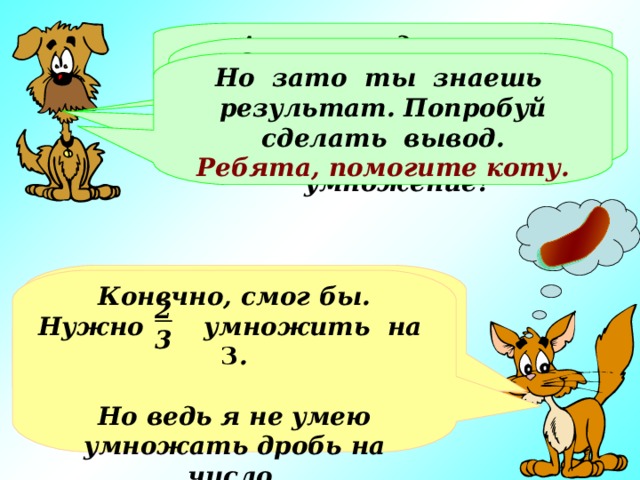 А всего за день это будет… Это не так уж мало. Ты нашел ответ с помощью сложения, а не смог бы ты применить умножение? Но зато ты знаешь результат. Попробуй сделать вывод. Ребята, помогите коту. Всего это будет   или целых две сосиски!!! Конечно, смог бы. Нужно умножить на 3 .  Но ведь я не умею умножать дробь на число. 2 3 2 3 6 3 2 3 2 3 Хорошо, представил… Но это же совсем мало!!! + + = 