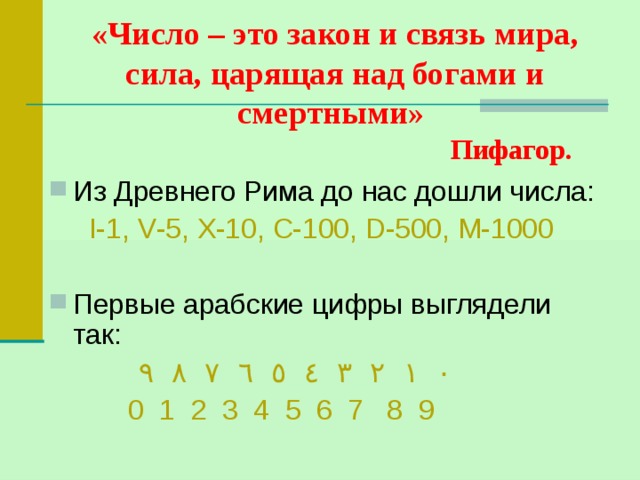 «Число – это закон и связь мира, сила, царящая над богами и смертными»   Пифагор. Из Древнего Рима до нас дошли числа:  Ι-1, V -5, X -10, C -100, D -500, M -1000 Первые арабские цифры выглядели так:  ٠  ١  ٢  ٣  ٤  ٥  ٦  ٧  ٨  ٩   0 1 2 3 4 5 6 7 8 9 
