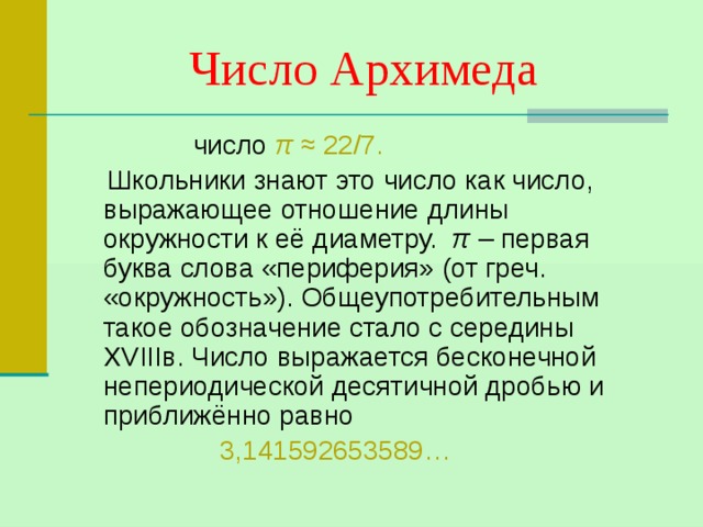 Число Архимеда  число π  ≈ 22/7.  Школьники знают это число как число, выражающее отношение длины окружности к её диаметру. π – первая буква слова «периферия» (от греч. «окружность»). Общеупотребительным такое обозначение стало с середины XVIII в. Число выражается бесконечной непериодической десятичной дробью и приближённо равно  3,141592653589… 