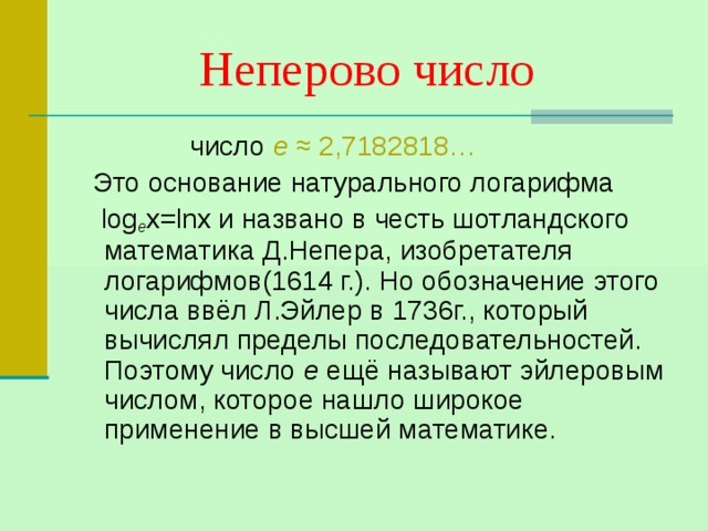 Неперово число   число е ≈ 2,7182818…  Это основание натурального логарифма  log е х= lnx и названо в честь шотландского математика Д.Непера, изобретателя логарифмов(1614 г.). Но обозначение этого числа ввёл Л.Эйлер в 1736г., который вычислял пределы последовательностей. Поэтому число е ещё называют эйлеровым числом, которое нашло широкое применение в высшей математике. 