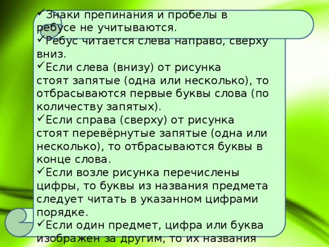 Правила разгадывания ребусов:  Знаки препинания и пробелы в ребусе не учитываются. Ребус читается слева направо, сверху вниз. Если слева (внизу) от рисунка стоят запятые (одна или несколько), то отбрасываются первые буквы слова (по количеству запятых). Если справа (сверху) от рисунка стоят перевёрнутые запятые (одна или несколько), то отбрасываются буквы в конце слова. Если возле рисунка перечислены цифры, то буквы из названия предмета следует читать в указанном цифрами порядке. Если один предмет, цифра или буква изображен за другим, то их названия читаются с добавлением предлога 