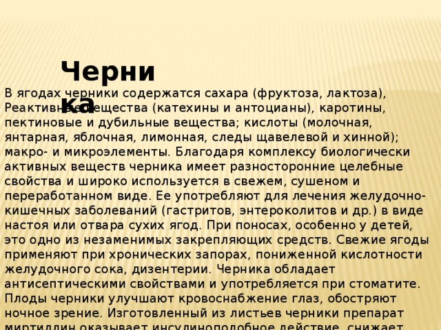 Черника В ягодах черники содержатся сахара (фруктоза, лактоза), Реактивные вещества (катехины и антоцианы), каротины, пектиновые и дубильные вещества; кислоты (молочная, янтарная, яблочная, лимонная, следы щавелевой и хинной); макро- и микроэлементы. Благодаря комплексу биологически активных веществ черника имеет разносторонние целебные свойства и широко используется в свежем, сушеном и переработанном виде. Ее употребляют для лечения желудочно-кишечных заболеваний (гастритов, энтероколитов и др.) в виде настоя или отвара сухих ягод. При поносах, особенно у детей, это одно из незаменимых закрепляющих средств. Свежие ягоды применяют при хронических запорах, пониженной кислотности желудочного сока, дизентерии. Черника обладает антисептическими свойствами и употребляется при стоматите. Плоды черники улучшают кровоснабжение глаз, обостряют ночное зрение. Изготовленный из листьев черники препарат миртиллин оказывает инсулиноподобное действие, снижает содержание сахара в крови и моче. 