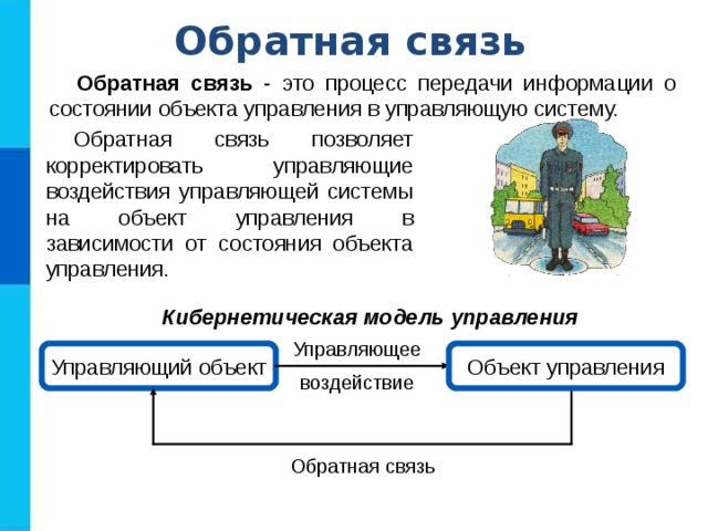 Обратная связь Обратная связь - это процесс передачи информации о состоянии объекта управления в управляющую систему. Обратная связь позволяет корректировать управляющие воздействия управляющей системы на объект управления в зависимости от состояния объекта управления. Кибернетическая модель управления Управляющее  Управляющий объект Объект управления воздействие  Обратная связь  
