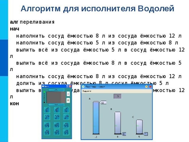 Алгоритм для исполнителя Водолей алг  переливания нач  наполнить сосуд ёмкостью 8 л из сосуда ёмкостью 12 л  наполнить сосуд ёмкостью 5 л из сосуда ёмкостью 8 л  вылить всё из сосуда ёмкостью 5 л в сосуд ёмкостью 12 л  вылить всё из сосуда ёмкостью 8 л в сосуд ёмкостью 5 л  наполнить сосуд ёмкостью 8 л из сосуда ёмкостью 12 л  долить из сосуда ёмкостью 8 л сосуд ёмкостью 5 л  вылить всё из сосуда ёмкостью 5 л в сосуд ёмкостью 12 л кон 