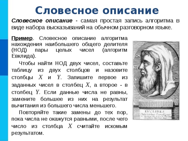 Словесное описание Словесное описание - самая простая запись алгоритма в виде набора высказываний на обычном разговорном языке. Пример . Словесное описание алгоритма нахождения наибольшего общего делителя (НОД) пары целых чисел (алгоритм Евклида). Чтобы найти НОД двух чисел, составьте таблицу из двух столбцов и назовите столбцы X и Y . Запишите первое из заданных чисел в столбец Х , а второе - в столбец Y . Если данные числа не равны, замените большее из них на результат вычитания из большего числа меньшего. Повторяйте такие замены до тех пор, пока числа не окажутся равными, после чего число из столбца Х считайте искомым результатом. 