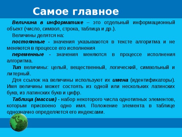 Самое главное Величина в информатике – это отдельный информационный объект (число, символ, строка, таблица и др.). Величины делятся на: постоянные - значения указываются в тексте алгоритма и не меняются в процессе его исполнения переменные - значения меняются в процессе исполнения алгоритма. Тип величины: целый, вещественный, логический, символьный и литерный. Для ссылок на величины используют их имена (идентификаторы). Имя величины может состоять из одной или нескольких латинских букв, из латинских букв и цифр. Таблица (массив) - набор некоторого числа однотипных элементов, которым присвоено одно имя. Положение элемента в таблице однозначно определяется его индексами. 