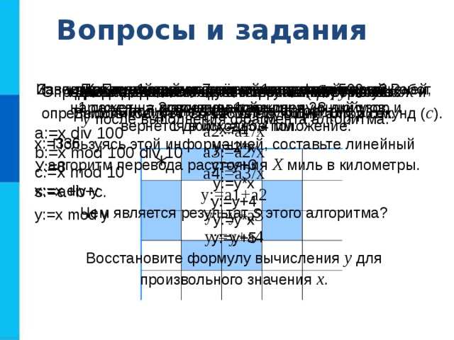 Вопросы и задания  Какие алгоритмы называются линейными? Приведите пример линейного алгоритма из повседневной жизни. Запишите линейный алгоритм, исполняя который Робот  нарисует на клетчатом поле следующий узор и  вернётся в исходное положение: По алгоритму восстановите формулу. Какое значение получит переменная у после  выполнения фрагмента алгоритма? х:=1 у:=2*x у:=у+3 у:=у*х y:=у+4 y:=y*х y:=y+5 Восстановите формулу вычисления у для произвольного значения х . Для заданного количества суток ( tfh ) требуется определить количество часов ( h ), минут ( m ) и секунд ( c ). Известно, что 1 миля = 7 вёрст, 1 верста = 500 саженей,  1 сажень = 3 аршина, 1 аршин = 28 дюймов, 1 дюйм = 25,4 мм. Пользуясь этой информацией, составьте линейный алгоритм перевода расстояния Х миль в километры. Исходное данное - целое трёхзначное число x . Выполните для x = 125 следующий алгоритм. a:=x div 100 b:=x mod 100 div 10 c:=x mod 10 s:=a+b+с. Чем является результат s этого алгоритма? Определите значение целочисленных переменных x и  y после выполнения фрагмента алгоритма. x:=336 У:=8 x:=x div y y:=х mod у a1:=1/x a2:=a1/x a3:=a2/x a4:=a3/x y:=a1+a2 y:=y+a3 y:=y+a4 * 