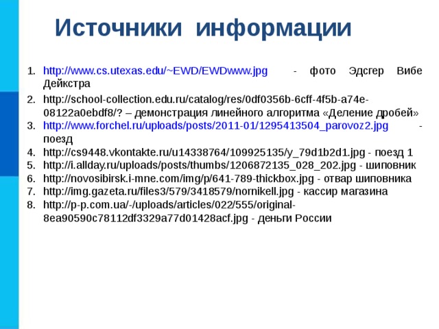 Источники информации http://www.cs.utexas.edu/~EWD/EWDwww.jpg - фото Эдсгер Вибе Дейкстра http://school-collection.edu.ru/catalog/res/0df0356b-6cff-4f5b-a74e-08122a0ebdf8/? – демонстрация линейного алгоритма «Деление дробей» http://www.forchel.ru/uploads/posts/2011-01/1295413504_parovoz2.jpg - поезд http://cs9448.vkontakte.ru/u14338764/109925135/y_79d1b2d1.jpg - поезд 1 http://i.allday.ru/uploads/posts/thumbs/1206872135_028_202.jpg - шиповник http://novosibirsk.i-mne.com/img/p/641-789-thickbox.jpg - отвар шиповника http://img.gazeta.ru/files3/579/3418579/nornikell.jpg - кассир магазина http://p-p.com.ua/-/uploads/articles/022/555/original-8ea90590c78112df3329a77d01428acf.jpg - деньги России 