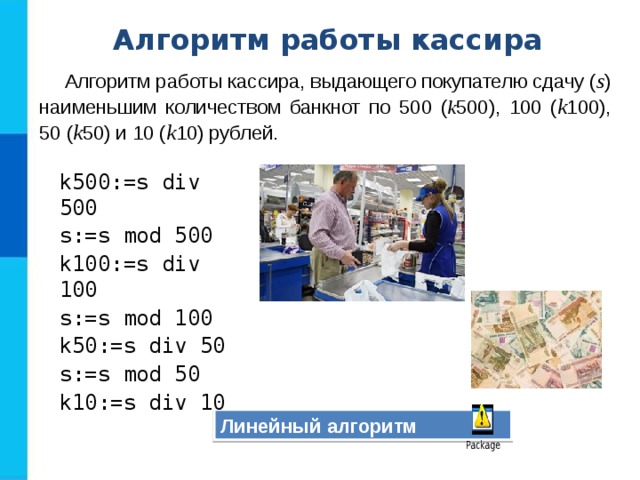 Алгоритм работы кассира Алгоритм работы кассира, выдающего покупателю сдачу ( s ) наименьшим количеством банкнот по 500 ( k 500), 100 ( k 100), 50 ( k 50) и 10 ( k 10) рублей.   k500:=s div 500 s:=s mod 500 k100:=s div 100 s:=s mod 100 k50:=s div 50 s:=s mod 50 k10:=s div 10 Линейный алгоритм 