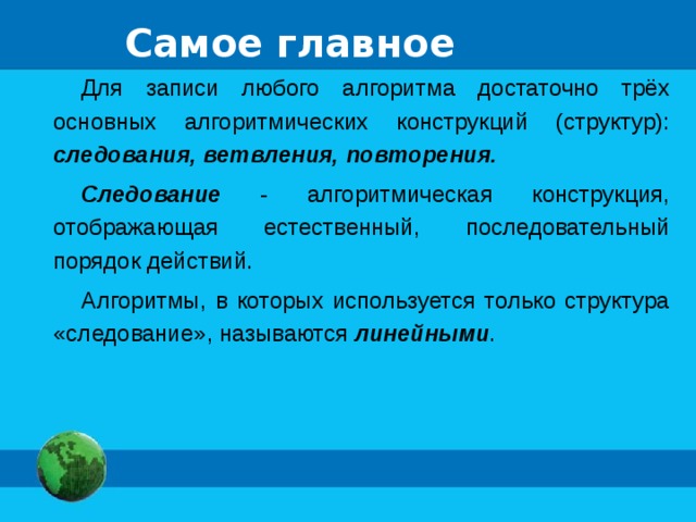 Самое главное Для записи любого алгоритма достаточно трёх основных алгоритмических конструкций (структур): следования, ветвления, повторения. Следование - алгоритмическая конструкция, отображающая естественный, последовательный порядок действий. Алгоритмы, в которых используется только структура «следование», называются линейными . 