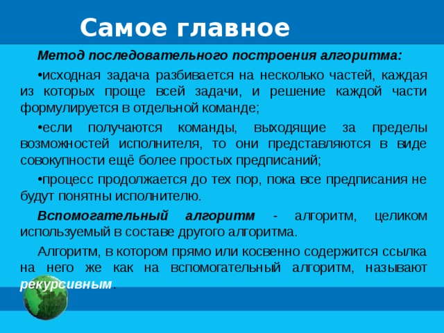 Самое главное Метод последовательного построения алгоритма:  исходная задача разбивается на несколько частей, каждая из которых проще всей задачи, и решение каждой части формулируется в отдельной команде; если получаются команды, выходящие за пределы возможностей исполнителя, то они представляются в виде совокупности ещё более простых предписаний; процесс продолжается до тех пор, пока все предписания не будут понятны исполнителю. Вспомогательный алгоритм - алгоритм, целиком используемый в составе другого алгоритма. Алгоритм, в котором прямо или косвенно содержится ссылка на него же как на вспомогательный алгоритм, называют рекурсивным . 