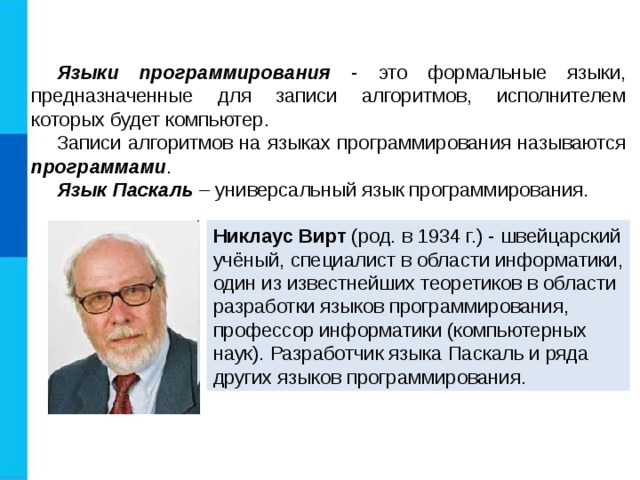 Языки программирования - это формальные языки, предназначенные для записи алгоритмов, исполнителем которых будет компьютер. Записи алгоритмов на языках программирования называются программами . Язык Паскаль – универсальный язык программирования. Никлаус Вирт (род. в 1934 г.) - швейцарский учёный, специалист в области информатики, один из известнейших теоретиков в области разработки языков программирования, профессор информатики (компьютерных наук). Разработчик языка Паскаль и ряда других языков программирования. 