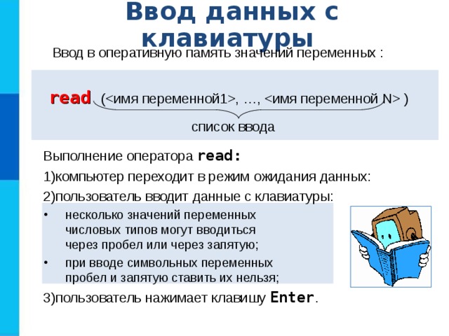 Ввод данных с клавиатуры Ввод в оперативную память значений переменных : r ead ( , …,  ) список ввода Выполнение оператора read: компьютер переходит в режим ожидания данных: пользователь вводит данные с клавиатуры: несколько значений переменных  числовых типов могут вводиться  через пробел или через запятую; при вводе символьных переменных  пробел и запятую ставить их нельзя; несколько значений переменных  числовых типов могут вводиться  через пробел или через запятую; при вводе символьных переменных  пробел и запятую ставить их нельзя; пользователь нажимает клавишу Enter . 
