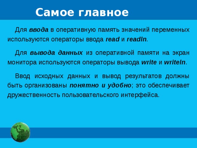 Самое главное Для ввода в оперативную память значений переменных используются операторы ввода  read  и readln . Для вывода данных из оперативной памяти на экран монитора используются операторы вывода write и writeln . Ввод исходных данных и вывод результатов должны быть организованы понятно и удобно ; это обеспечивает дружественность пользовательского интерфейса. 