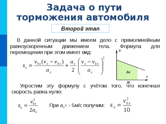 Задача о пути торможения автомобиля Второй этап В данной ситуации мы имеем дело с прямолинейным равноускоренным движением тела. Формула для перемещения при этом имеет вид: Упростим эту формулу с учётом того, что конечная скорость равна нулю:  При a x = - 5м/с получим: 