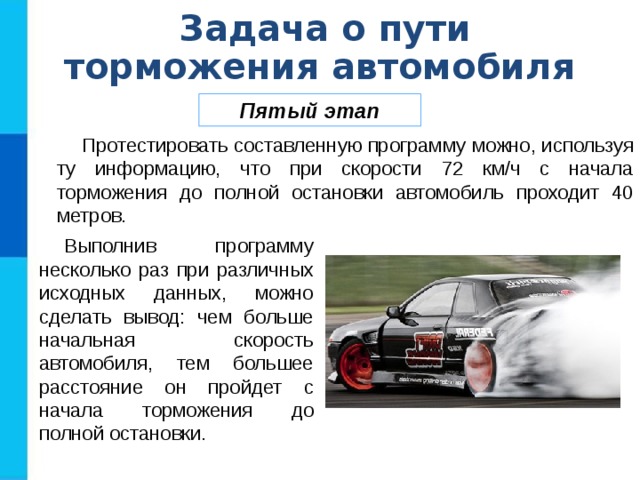Задача о пути торможения автомобиля Пятый этап Протестировать составленную программу можно, используя ту информацию, что при скорости 72 км/ч с начала торможения до полной остановки автомобиль проходит 40 метров. Выполнив программу несколько раз при различных исходных данных, можно сделать вывод: чем больше начальная скорость автомобиля, тем большее расстояние он пройдет с начала торможения до полной остановки. 