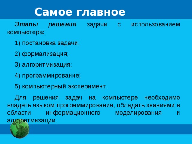 Самое главное Этапы решения задачи с использованием компьютера: 1) постановка задачи; 2) формализация; 3) алгоритмизация; 4) программирование; 5) компьютерный эксперимент. Для решения задач на компьютере необходимо владеть языком программирования, обладать знаниями в области информационного моделирования и алгоритмизации. 