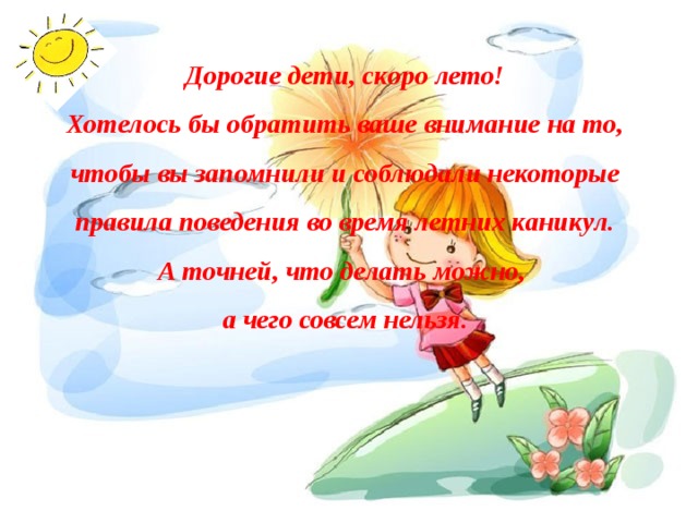 Дорогие дети, скоро лето! Хотелось бы обратить ваше внимание на то, чтобы вы запомнили и соблюдали некоторые правила поведения во время летних каникул. А точней, что делать можно, а чего совсем нельзя. 
