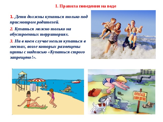 I. Правила поведения на воде 1 .  Дети должны купаться только под присмотром родителей. 2.  Купаться можно только на обустроенных территориях. 3.  Ни в коем случае нельзя купаться в местах, возле которых размещены щиты с надписью «Купаться строго запрещено!».    2 