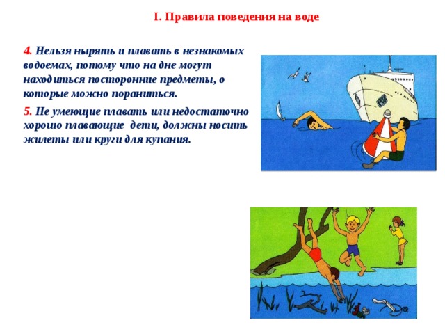 I. Правила поведения на воде 4. Нельзя нырять и плавать в незнакомых водоемах, потому что на дне могут находиться посторонние предметы, о которые можно пораниться. 5. Не умеющие плавать или недостаточно хорошо плавающие дети, должны носить жилеты или круги для купания.    