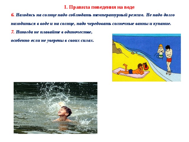 I. Правила поведения на воде 6. Находясь на солнце надо соблюдать температурный режим. Не надо долго находиться в воде и на солнце, надо чередовать солнечные ванны и купание. 7. Никогда не плавайте в одиночестве, особенно если не уверены в своих силах.   